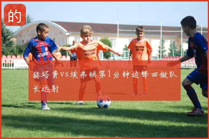 赫塔费vs埃弗顿第1分钟边锋回做队长远射